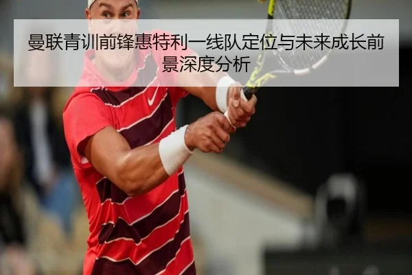 曼联青训前锋惠特利一线队定位与未来成长前景深度分析