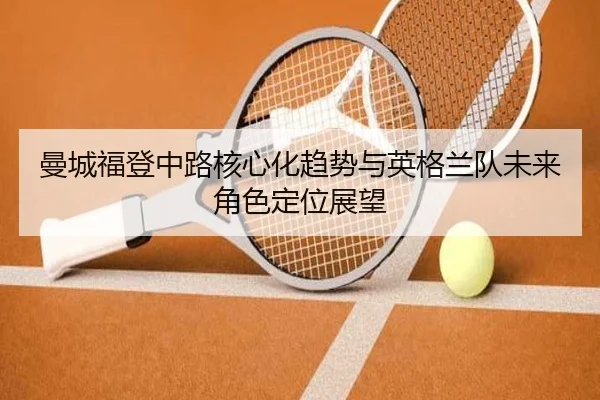 曼城福登中路核心化趋势与英格兰队未来角色定位展望