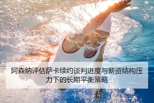 阿森纳评估萨卡续约谈判进度与薪资结构压力下的长期平衡策略