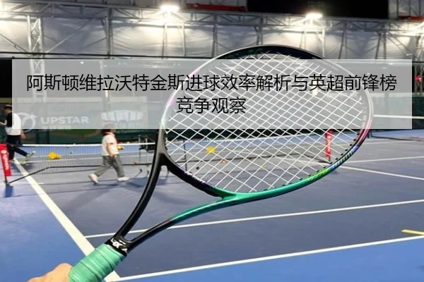 阿斯顿维拉沃特金斯进球效率解析与英超前锋榜竞争观察