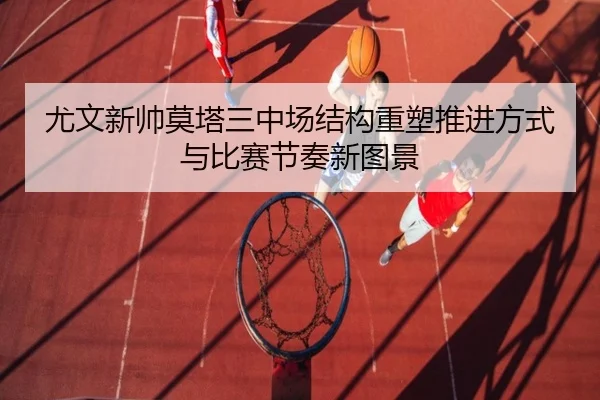 尤文新帅莫塔三中场结构重塑推进方式与比赛节奏新图景