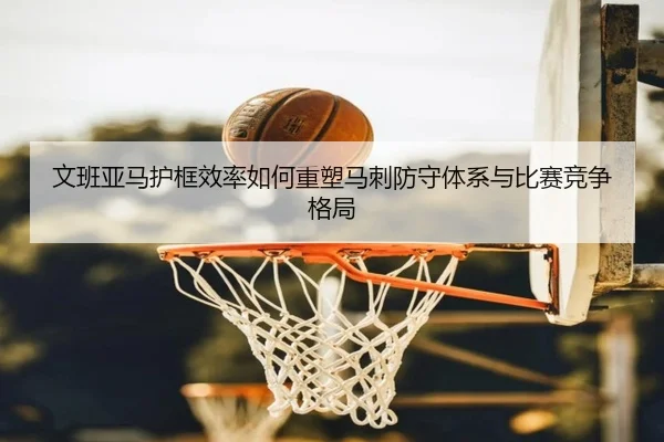 文班亚马护框效率如何重塑马刺防守体系与比赛竞争格局