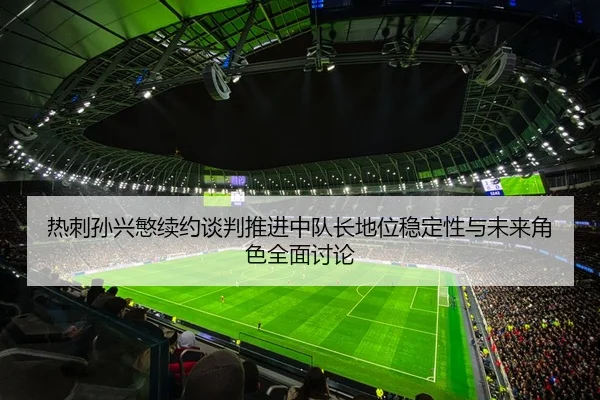 热刺孙兴慜续约谈判推进中队长地位稳定性与未来角色全面讨论
