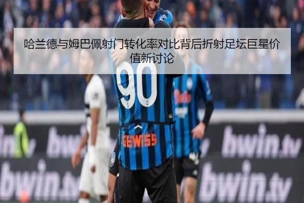 哈兰德与姆巴佩射门转化率对比背后折射足坛巨星价值新讨论