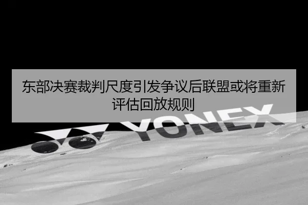 东部决赛裁判尺度引发争议后联盟或将重新评估回放规则