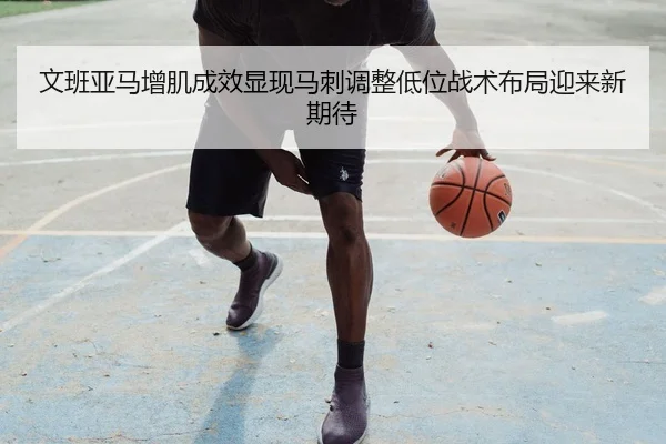 文班亚马增肌成效显现马刺调整低位战术布局迎来新期待