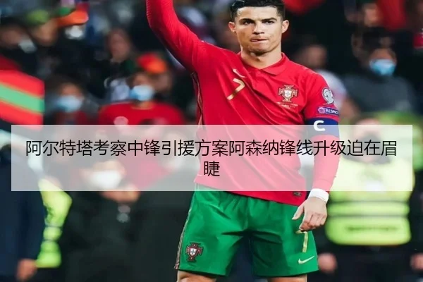 阿尔特塔考察中锋引援方案阿森纳锋线升级迫在眉睫